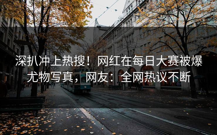 深扒冲上热搜！网红在每日大赛被爆尤物写真，网友：全网热议不断