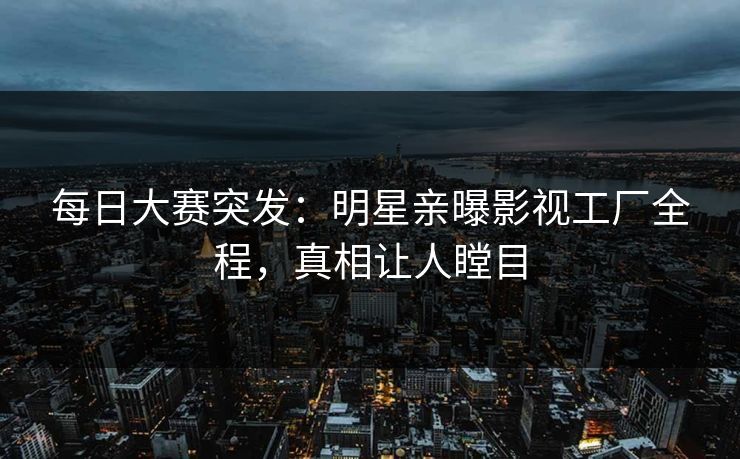 每日大赛突发：明星亲曝影视工厂全程，真相让人瞠目