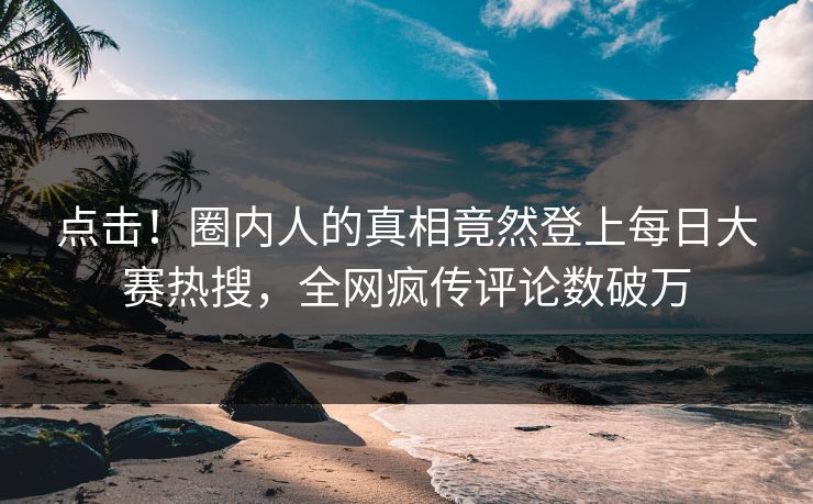 点击！圈内人的真相竟然登上每日大赛热搜，全网疯传评论数破万
