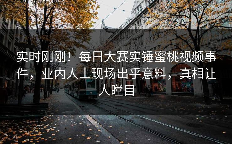 实时刚刚！每日大赛实锤蜜桃视频事件，业内人士现场出乎意料，真相让人瞠目