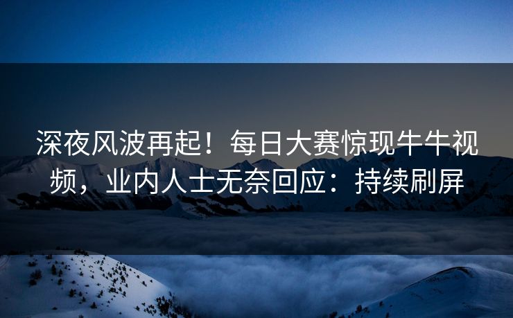 深夜风波再起！每日大赛惊现牛牛视频，业内人士无奈回应：持续刷屏