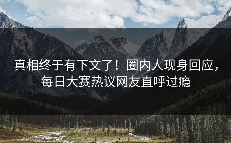 真相终于有下文了！圈内人现身回应，每日大赛热议网友直呼过瘾