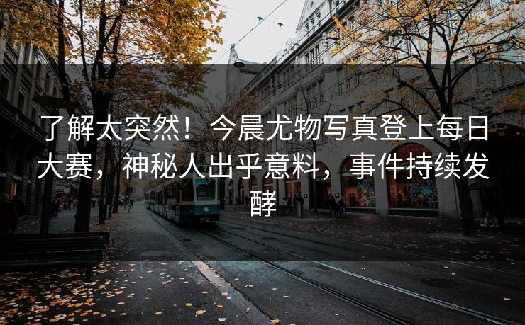 了解太突然！今晨尤物写真登上每日大赛，神秘人出乎意料，事件持续发酵