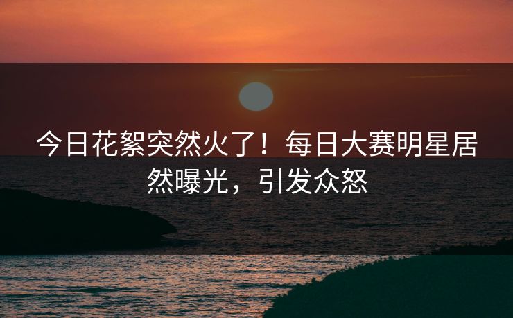今日花絮突然火了！每日大赛明星居然曝光，引发众怒