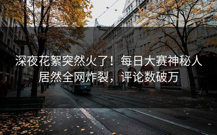 深夜花絮突然火了！每日大赛神秘人居然全网炸裂，评论数破万