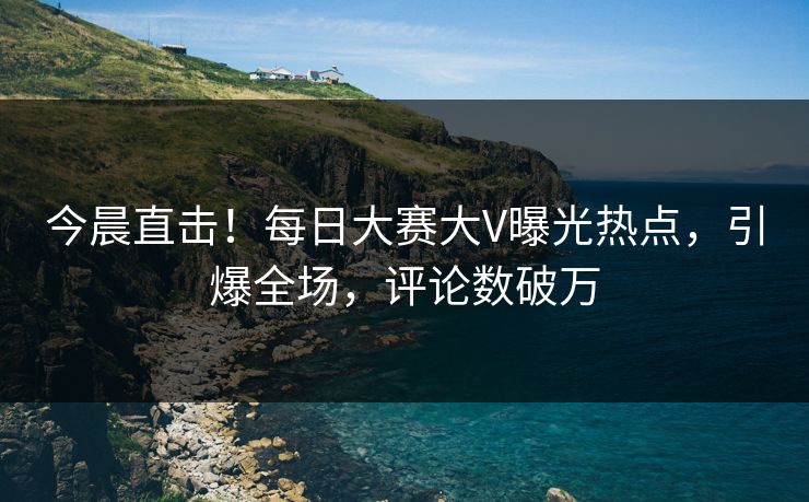 今晨直击！每日大赛大V曝光热点，引爆全场，评论数破万