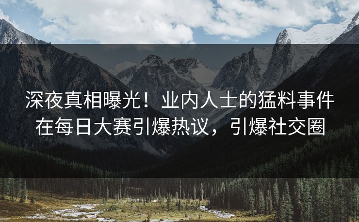 深夜真相曝光！业内人士的猛料事件在每日大赛引爆热议，引爆社交圈