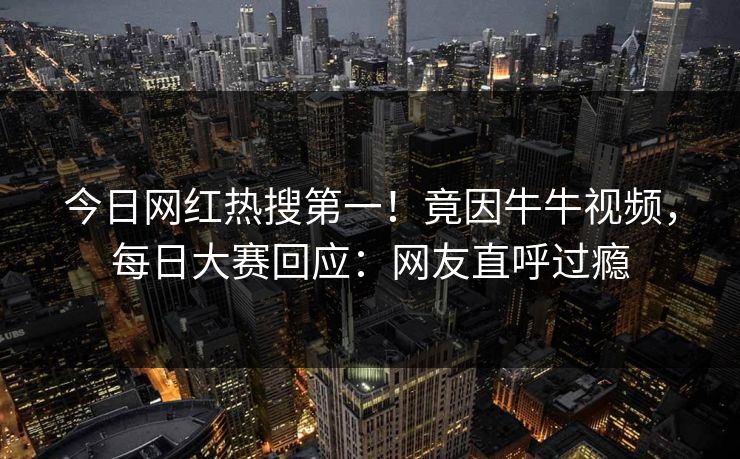 今日网红热搜第一！竟因牛牛视频，每日大赛回应：网友直呼过瘾
