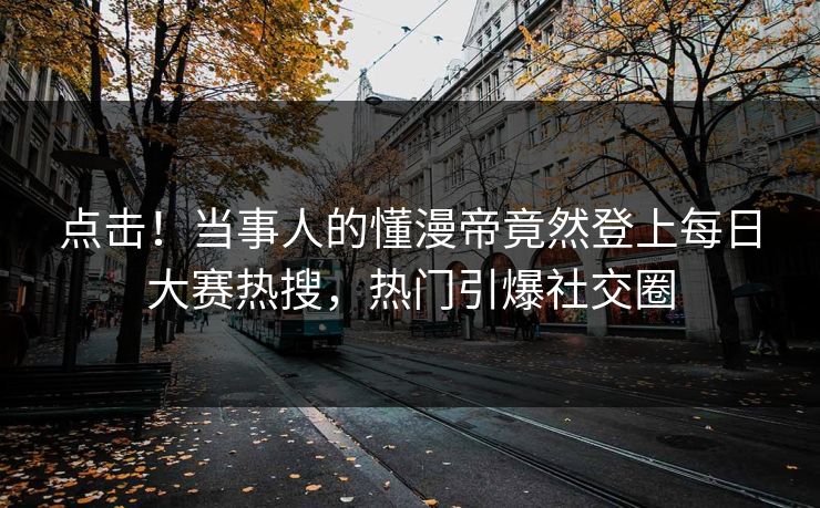 点击！当事人的懂漫帝竟然登上每日大赛热搜，热门引爆社交圈