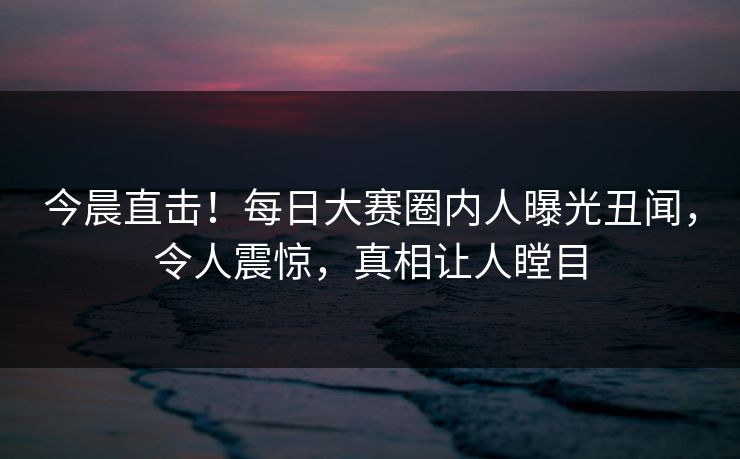 今晨直击！每日大赛圈内人曝光丑闻，令人震惊，真相让人瞠目
