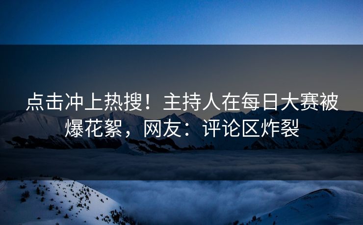 点击冲上热搜！主持人在每日大赛被爆花絮，网友：评论区炸裂