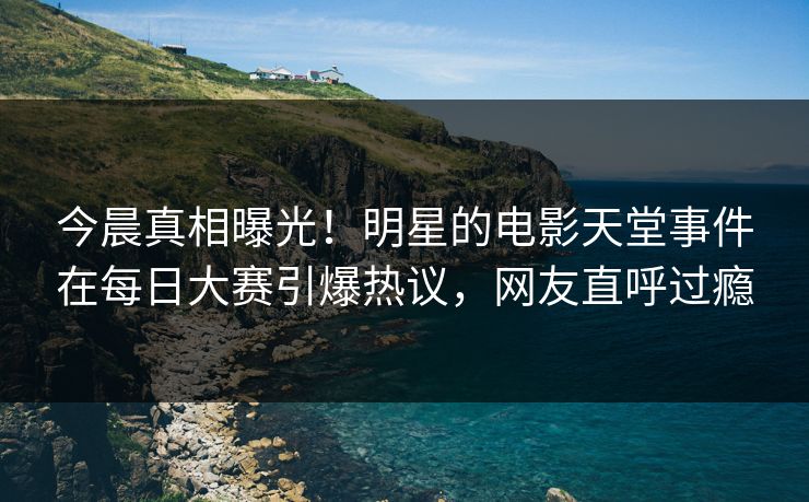 今晨真相曝光！明星的电影天堂事件在每日大赛引爆热议，网友直呼过瘾
