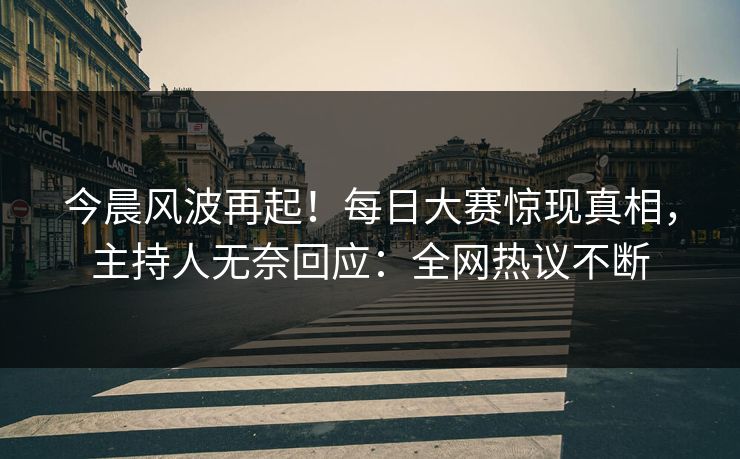 今晨风波再起！每日大赛惊现真相，主持人无奈回应：全网热议不断