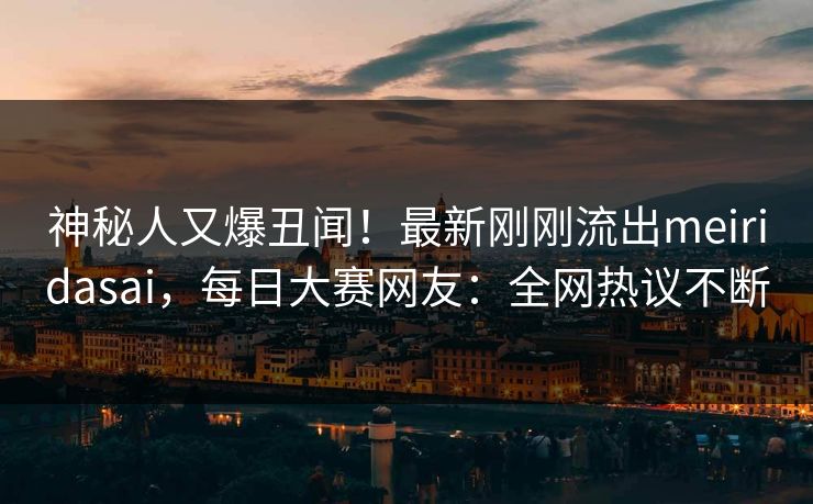 神秘人又爆丑闻！最新刚刚流出meiridasai，每日大赛网友：全网热议不断