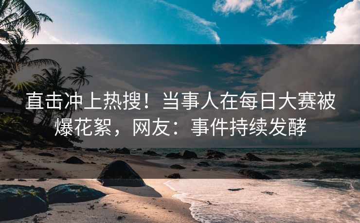 直击冲上热搜!当事人在每日大赛被爆花絮,网友:事件持续发酵 直击冲上热搜!当事人在每日大赛被爆花絮,网友:事件持续发酵
