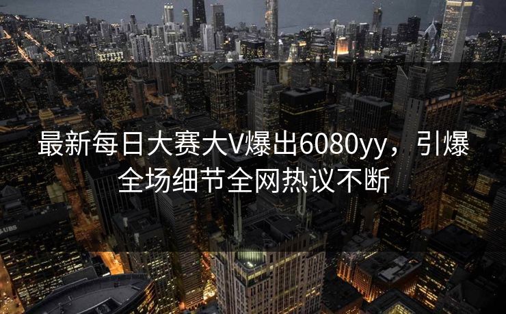 最新每日大赛大V爆出6080yy，引爆全场细节全网热议不断