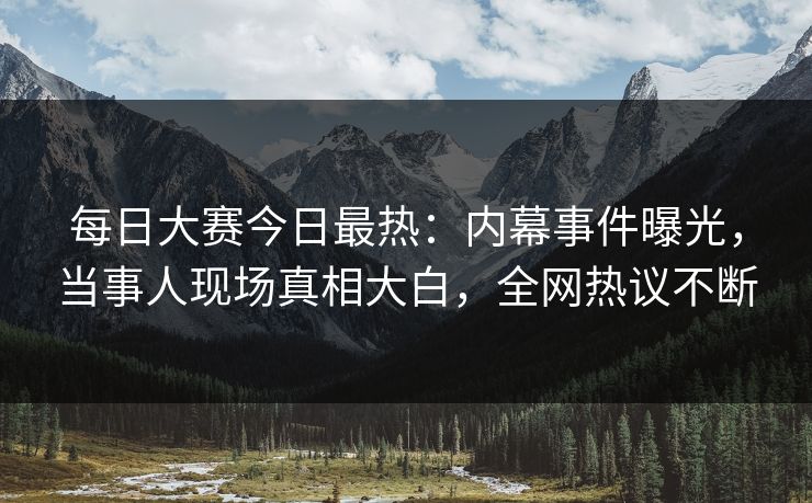 每日大赛今日最热：内幕事件曝光，当事人现场真相大白，全网热议不断