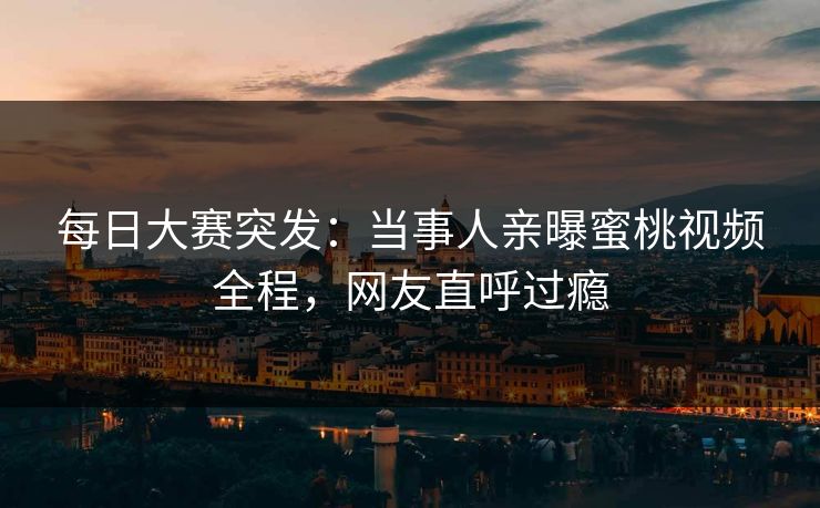 每日大赛突发：当事人亲曝蜜桃视频全程，网友直呼过瘾