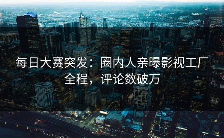 每日大赛突发：圈内人亲曝影视工厂全程，评论数破万