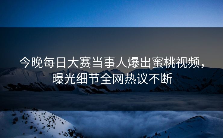 今晚每日大赛当事人爆出蜜桃视频,曝光细节全网热议不断 今晚每日大赛当事人爆出蜜桃视频,曝光细节全网热议不断