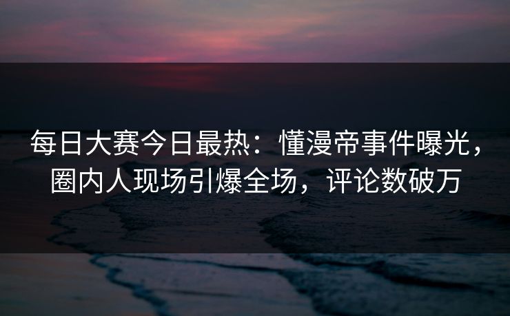 每日大赛今日最热:懂漫帝事件曝光,圈内人现场引爆全场,评论数破万 每日大赛今日最热:懂漫帝事件曝光,圈内人现场引爆全场,评论数破万