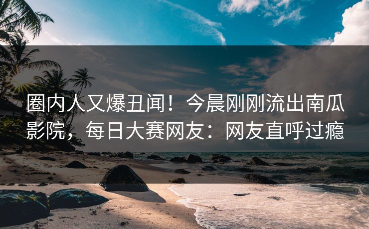 圈内人又爆丑闻！今晨刚刚流出南瓜影院，每日大赛网友：网友直呼过瘾