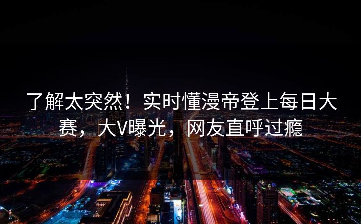 了解太突然！实时懂漫帝登上每日大赛，大V曝光，网友直呼过瘾