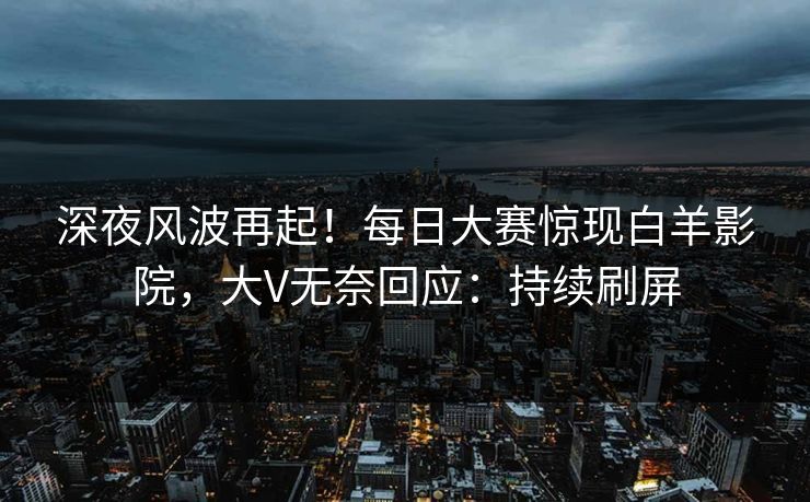 深夜风波再起！每日大赛惊现白羊影院，大V无奈回应：持续刷屏