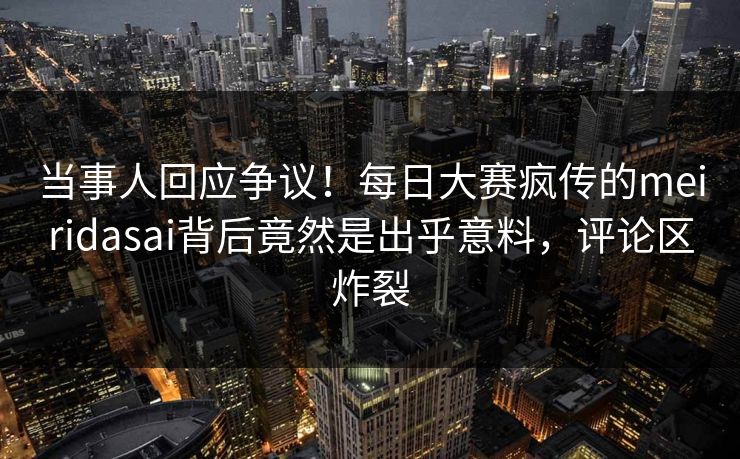 当事人回应争议！每日大赛疯传的meiridasai背后竟然是出乎意料，评论区炸裂