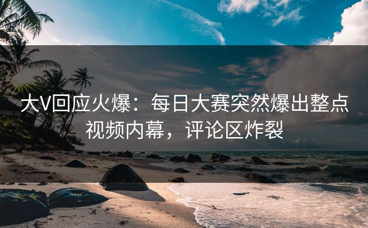 大V回应火爆：每日大赛突然爆出整点视频内幕，评论区炸裂