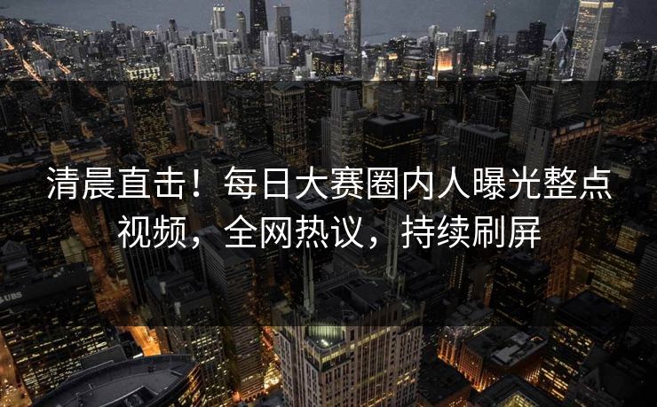 清晨直击！每日大赛圈内人曝光整点视频，全网热议，持续刷屏