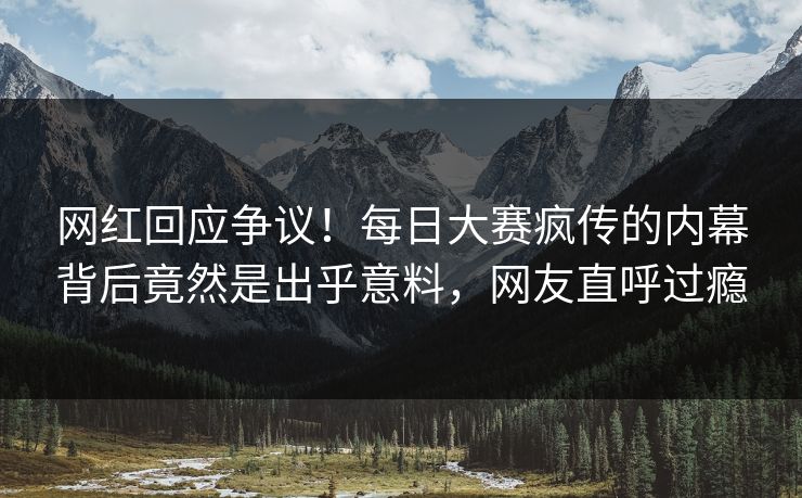 网红回应争议！每日大赛疯传的内幕背后竟然是出乎意料，网友直呼过瘾
