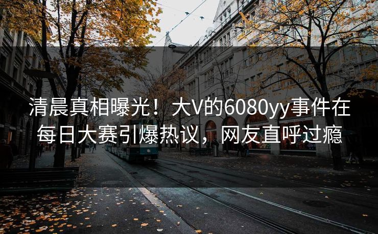 清晨真相曝光！大V的6080yy事件在每日大赛引爆热议，网友直呼过瘾