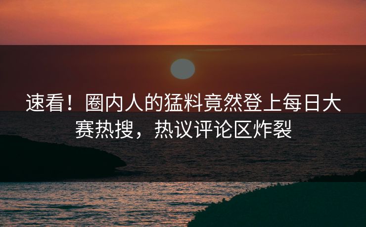速看！圈内人的猛料竟然登上每日大赛热搜，热议评论区炸裂