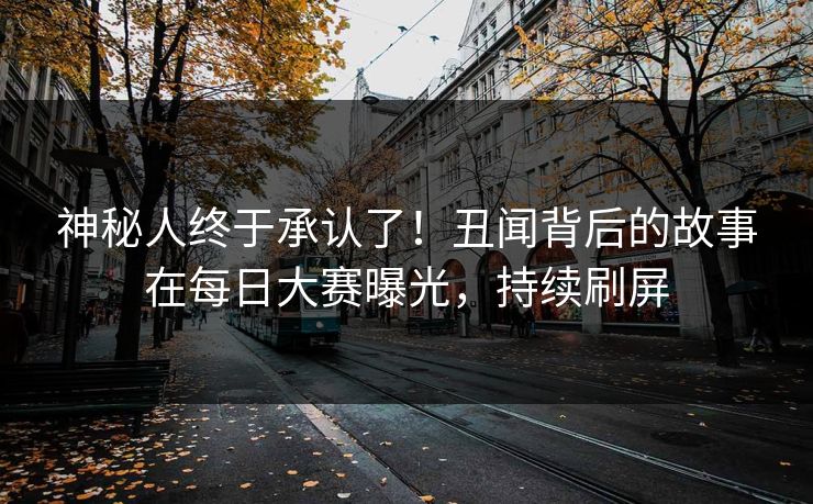 神秘人终于承认了！丑闻背后的故事在每日大赛曝光，持续刷屏