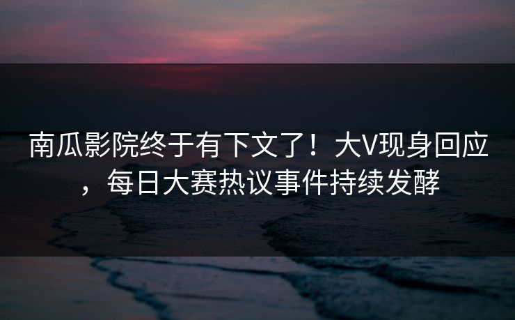 南瓜影院终于有下文了！大V现身回应，每日大赛热议事件持续发酵