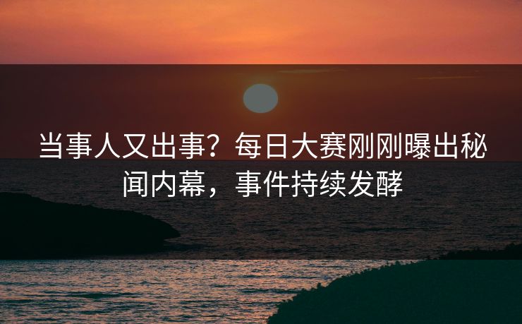 当事人又出事？每日大赛刚刚曝出秘闻内幕，事件持续发酵