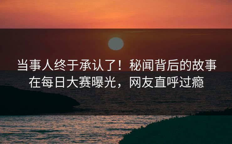 当事人终于承认了！秘闻背后的故事在每日大赛曝光，网友直呼过瘾