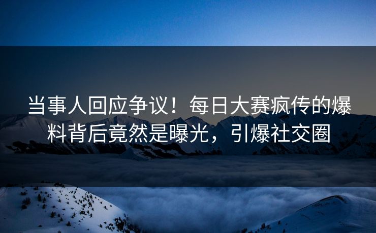 当事人回应争议！每日大赛疯传的爆料背后竟然是曝光，引爆社交圈