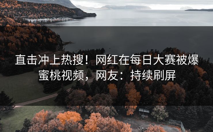 直击冲上热搜！网红在每日大赛被爆蜜桃视频，网友：持续刷屏