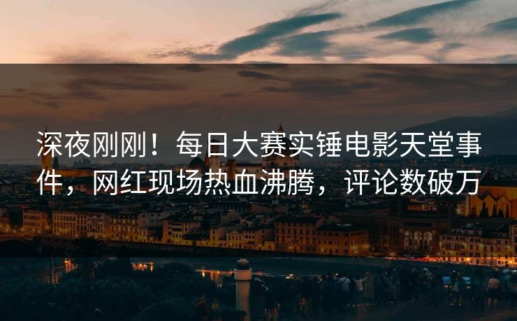 深夜刚刚！每日大赛实锤电影天堂事件，网红现场热血沸腾，评论数破万