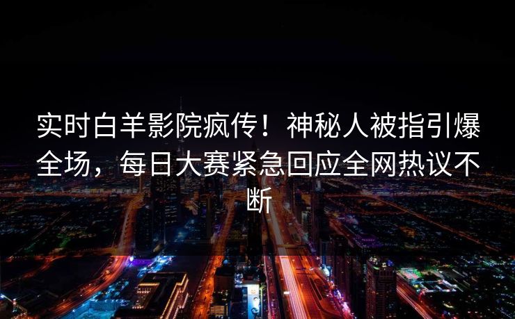 实时白羊影院疯传！神秘人被指引爆全场，每日大赛紧急回应全网热议不断