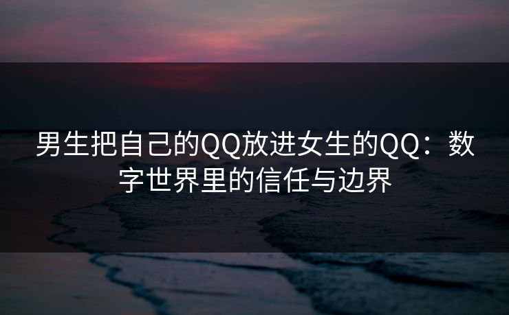 男生把自己的QQ放进女生的QQ：数字世界里的信任与边界