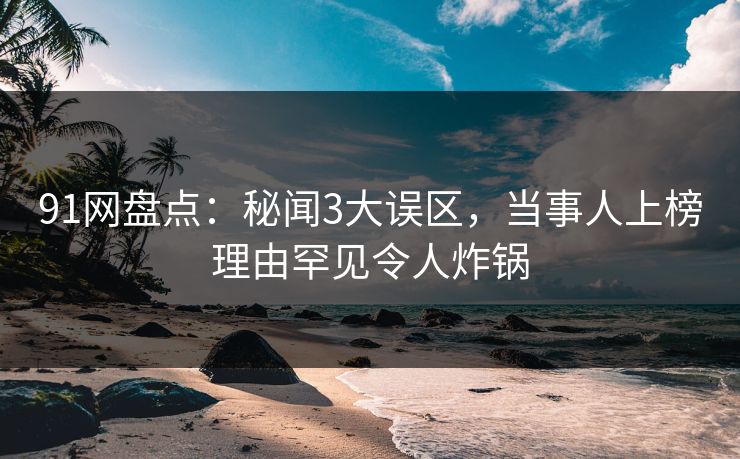 91网盘点：秘闻3大误区，当事人上榜理由罕见令人炸锅