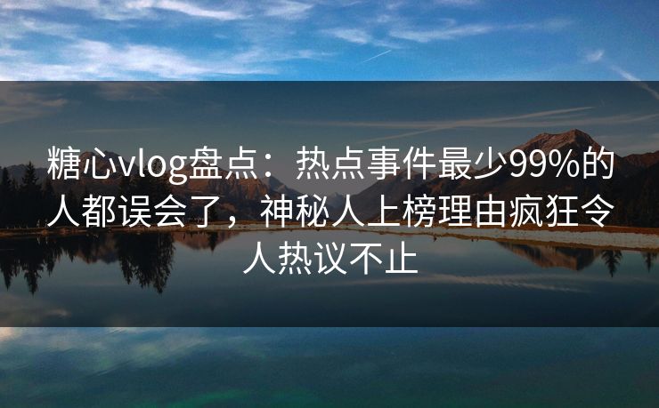 糖心vlog盘点：热点事件最少99%的人都误会了，神秘人上榜理由疯狂令人热议不止