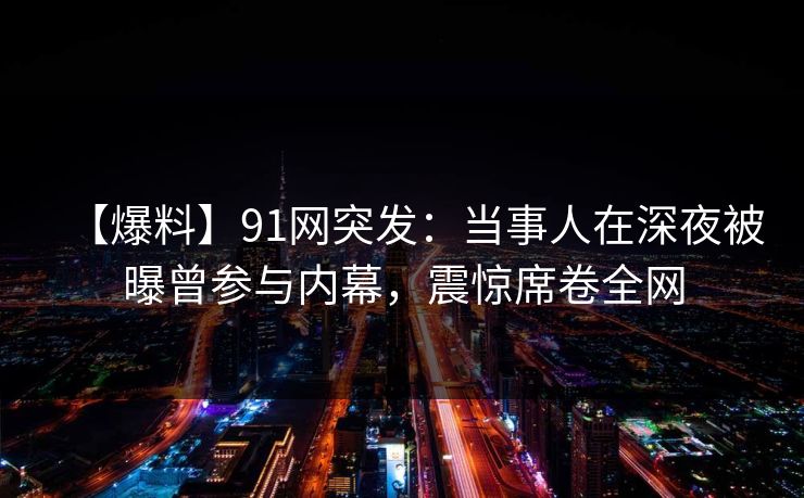 【爆料】91网突发：当事人在深夜被曝曾参与内幕，震惊席卷全网