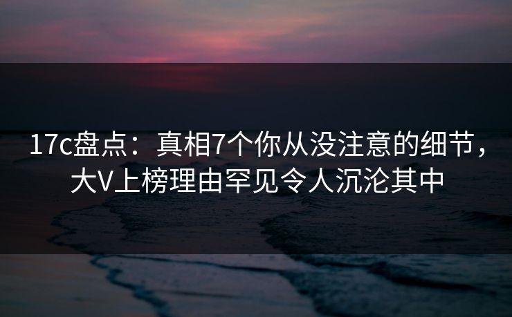 17c盘点：真相7个你从没注意的细节，大V上榜理由罕见令人沉沦其中