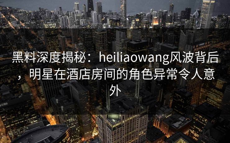 黑料深度揭秘：heiliaowang风波背后，明星在酒店房间的角色异常令人意外