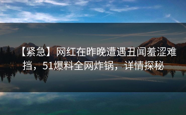 【紧急】网红在昨晚遭遇丑闻羞涩难挡，51爆料全网炸锅，详情探秘