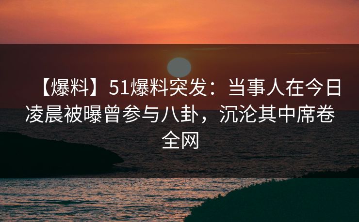 【爆料】51爆料突发：当事人在今日凌晨被曝曾参与八卦，沉沦其中席卷全网